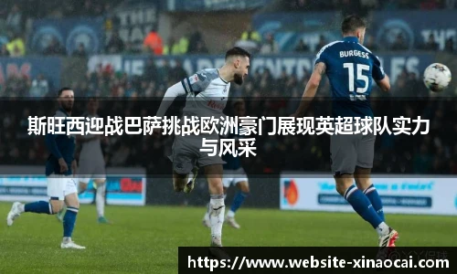 斯旺西迎战巴萨挑战欧洲豪门展现英超球队实力与风采